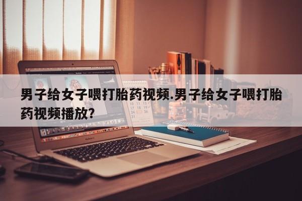 打胎药正品微信联系方式男子给女子喂打胎药视频.男子给女子喂打胎药视频播放？
