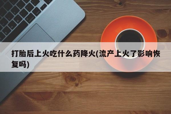 打胎药正品微信联系方式打胎后上火吃什么药降火(流产上火了影响恢复吗)