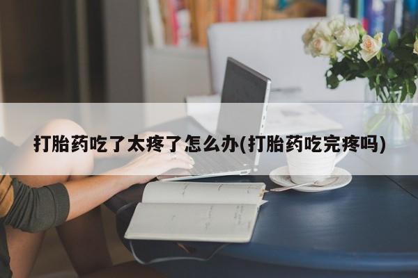 打胎药正品微信联系方式打胎药吃了太疼了怎么办(打胎药吃完疼吗)