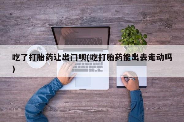 打胎药正品微信联系方式吃了打胎药让出门呗(吃打胎药能出去走动吗)