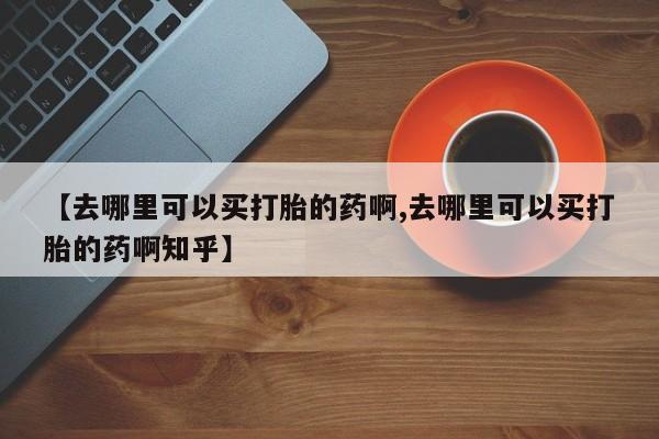 打胎药正品微信联系方式【去哪里可以买打胎的药啊,去哪里可以买打胎的药啊知乎】