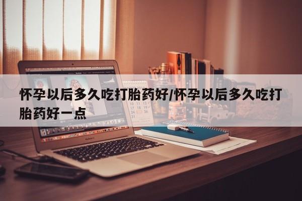 打胎药正品微信联系方式怀孕以后多久吃打胎药好/怀孕以后多久吃打胎药好一点