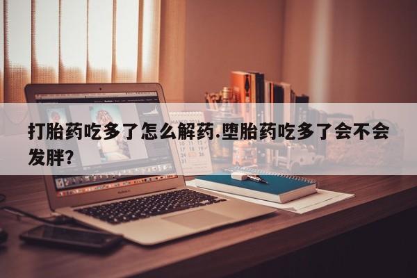 打胎药正品微信联系方式打胎药吃多了怎么解药.堕胎药吃多了会不会发胖？