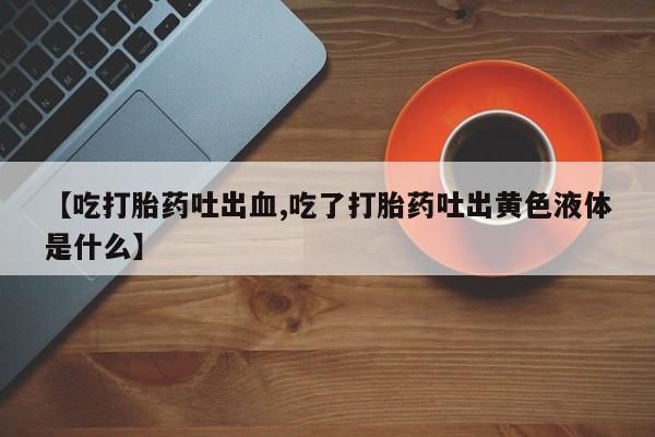 打胎药正品微信联系方式【吃打胎药吐出血,吃了打胎药吐出黄色液体是什么】