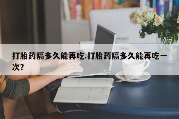 打胎药正品微信联系方式打胎药隔多久能再吃.打胎药隔多久能再吃一次？