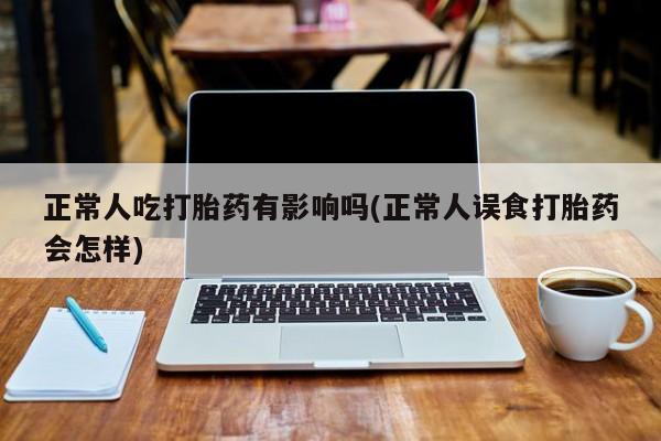 打胎药正品微信联系方式正常人吃打胎药有影响吗(正常人误食打胎药会怎样)