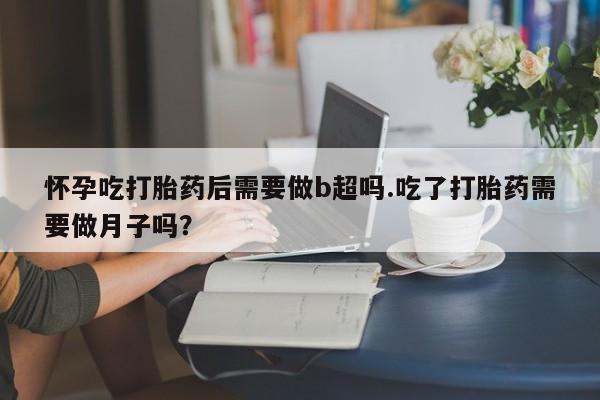 打胎药正品微信联系方式怀孕吃打胎药后需要做b超吗.吃了打胎药需要做月子吗？