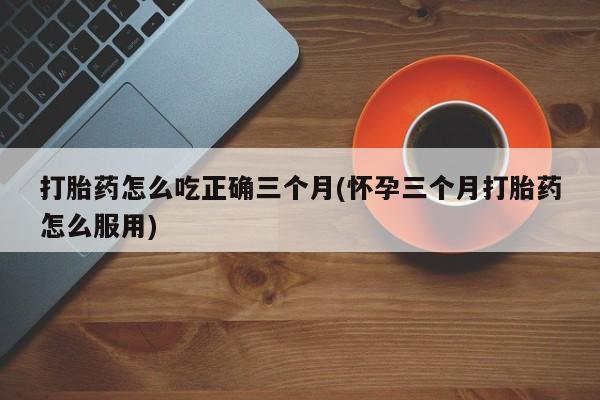 打胎药正品微信联系方式打胎药怎么吃正确三个月(怀孕三个月打胎药怎么服用)