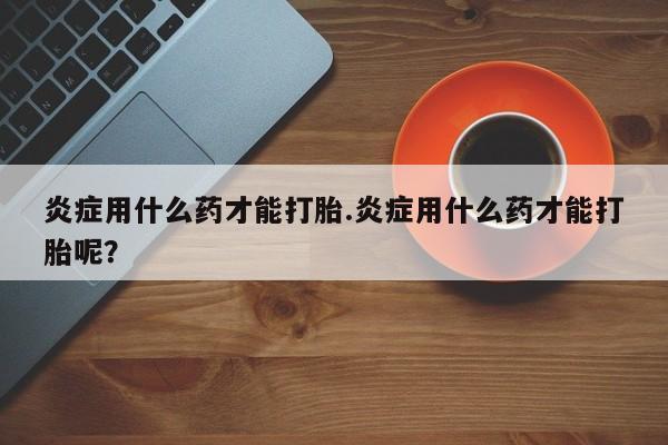 打胎药正品微信联系方式炎症用什么药才能打胎.炎症用什么药才能打胎呢？