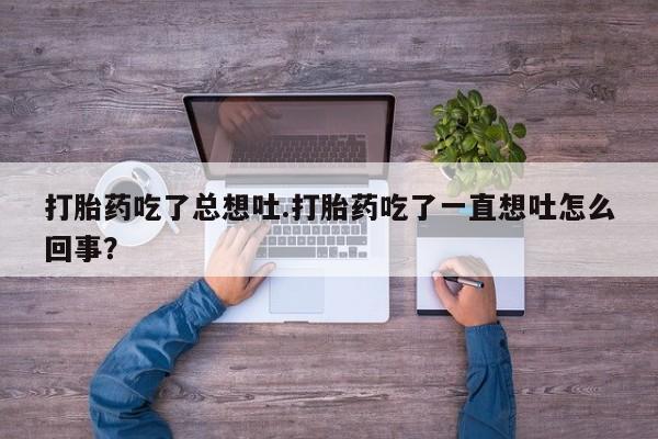 打胎药正品微信联系方式打胎药吃了总想吐.打胎药吃了一直想吐怎么回事？