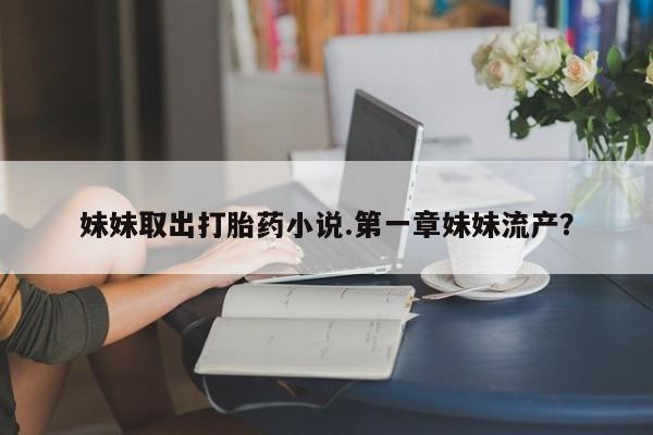 打胎药正品微信联系方式妹妹取出打胎药小说.第一章妹妹流产？