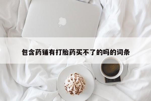 打胎药正品微信联系方式包含药铺有打胎药买不了的吗的词条
