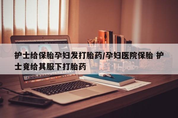 打胎药正品微信联系方式护士给保胎孕妇发打胎药/孕妇医院保胎 护士竟给其服下打胎药