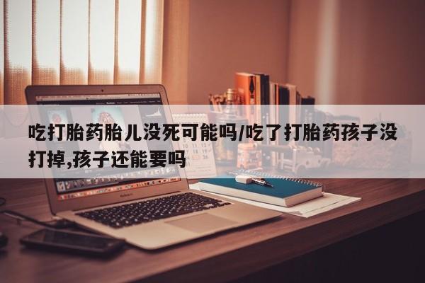 打胎药正品微信联系方式吃打胎药胎儿没死可能吗/吃了打胎药孩子没打掉,孩子还能要吗