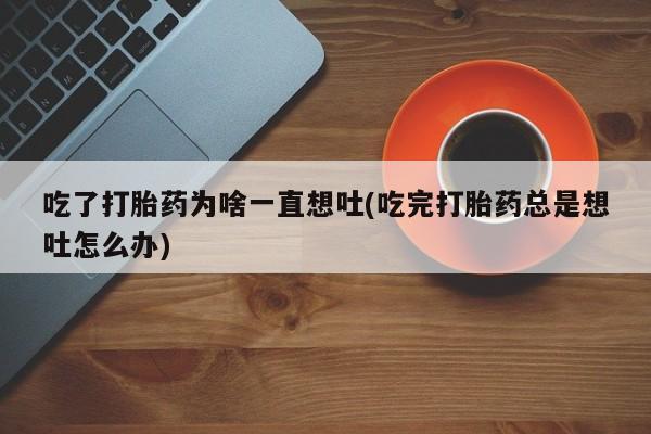 打胎药正品微信联系方式吃了打胎药为啥一直想吐(吃完打胎药总是想吐怎么办)