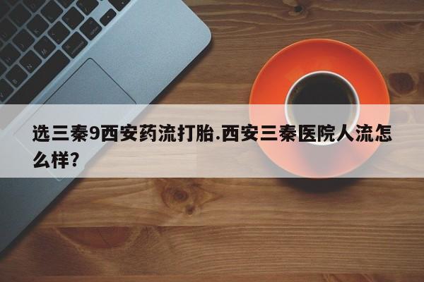 打胎药正品微信联系方式选三秦9西安药流打胎.西安三秦医院人流怎么样？