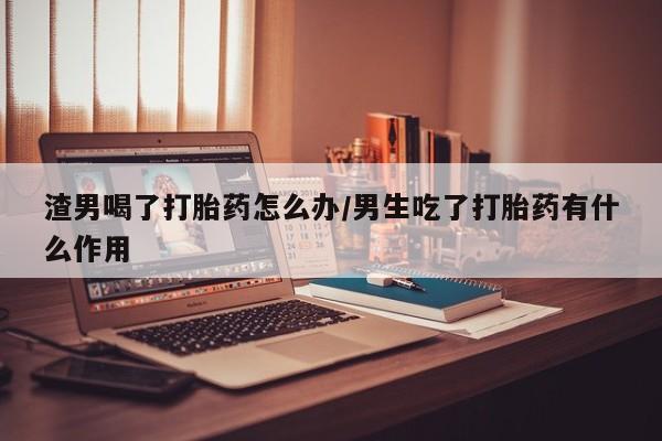 打胎药正品微信联系方式渣男喝了打胎药怎么办/男生吃了打胎药有什么作用