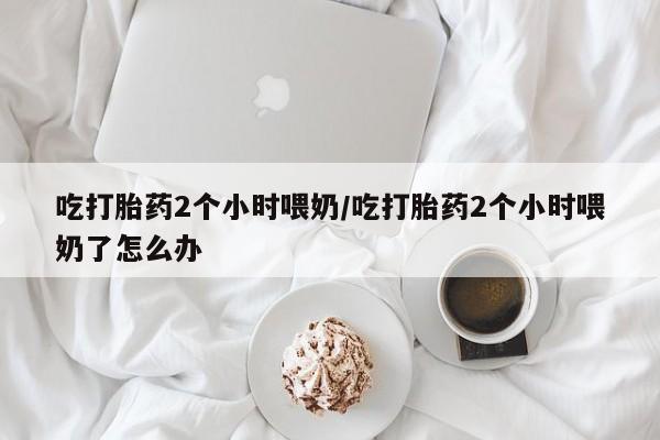 打胎药正品微信联系方式吃打胎药2个小时喂奶/吃打胎药2个小时喂奶了怎么办