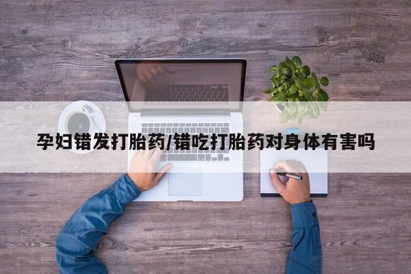 打胎药正品微信联系方式孕妇错发打胎药/错吃打胎药对身体有害吗