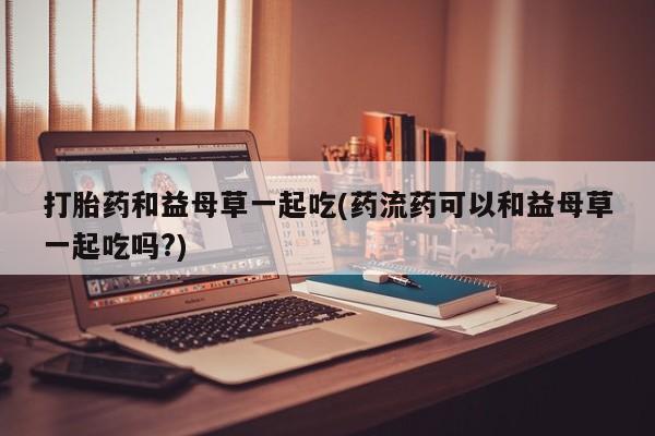 打胎药正品微信联系方式打胎药和益母草一起吃(药流药可以和益母草一起吃吗?)
