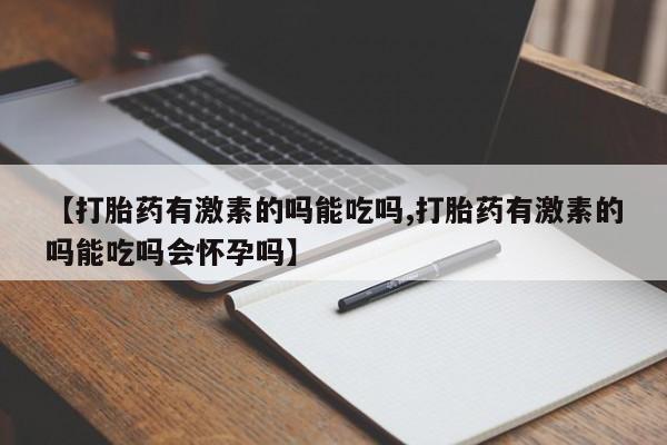 打胎药正品微信联系方式【打胎药有激素的吗能吃吗,打胎药有激素的吗能吃吗会怀孕吗】