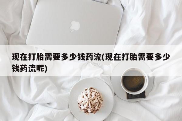 打胎药正品微信联系方式现在打胎需要多少钱药流(现在打胎需要多少钱药流呢)