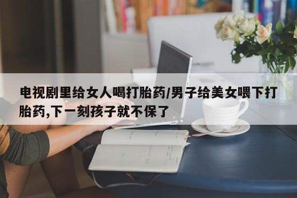 打胎药正品微信联系方式电视剧里给女人喝打胎药/男子给美女喂下打胎药,下一刻孩子就不保了