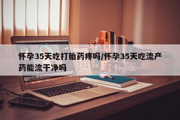 打胎药正品微信联系方式怀孕35天吃打胎药疼吗/怀孕35天吃流产药能流干净吗