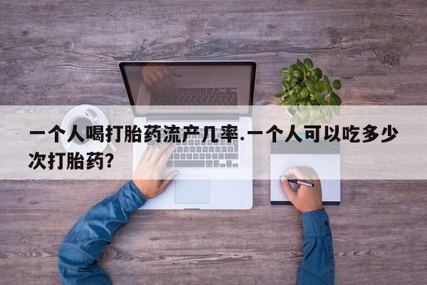 打胎药正品微信联系方式一个人喝打胎药流产几率.一个人可以吃多少次打胎药？