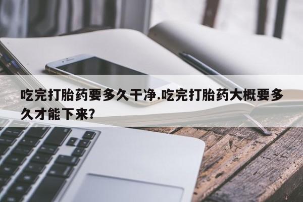 打胎药正品微信联系方式吃完打胎药要多久干净.吃完打胎药大概要多久才能下来？