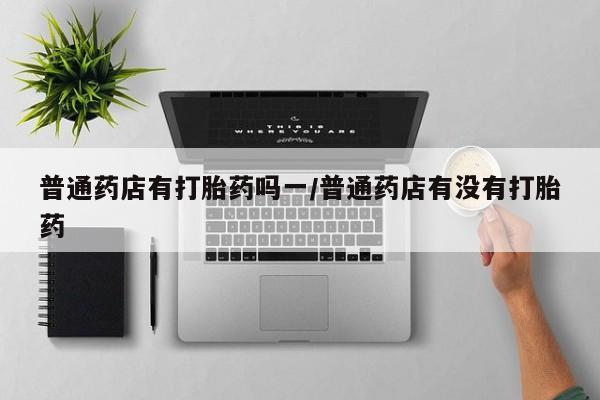 打胎药正品微信联系方式普通药店有打胎药吗一/普通药店有没有打胎药