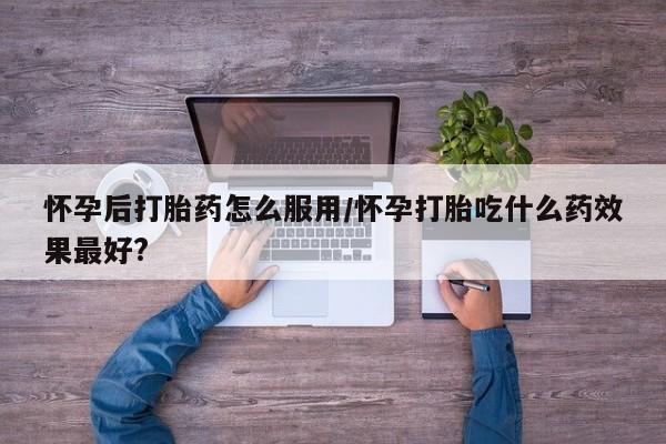 打胎药正品微信联系方式怀孕后打胎药怎么服用/怀孕打胎吃什么药效果最好?