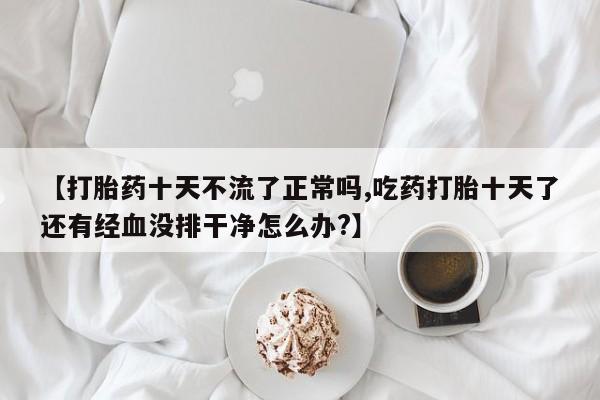 打胎药正品微信联系方式【打胎药十天不流了正常吗,吃药打胎十天了还有经血没排干净怎么办?】