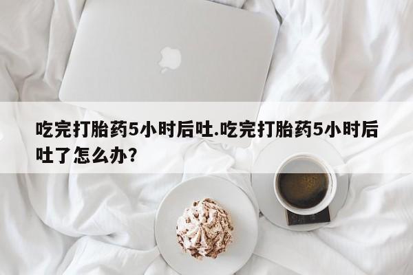 打胎药正品微信联系方式吃完打胎药5小时后吐.吃完打胎药5小时后吐了怎么办？