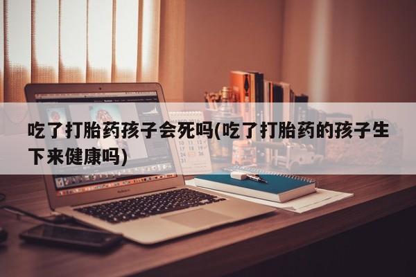 打胎药正品微信联系方式吃了打胎药孩子会死吗(吃了打胎药的孩子生下来健康吗)