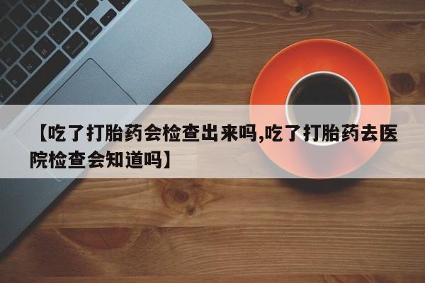 打胎药正品微信联系方式【吃了打胎药会检查出来吗,吃了打胎药去医院检查会知道吗】