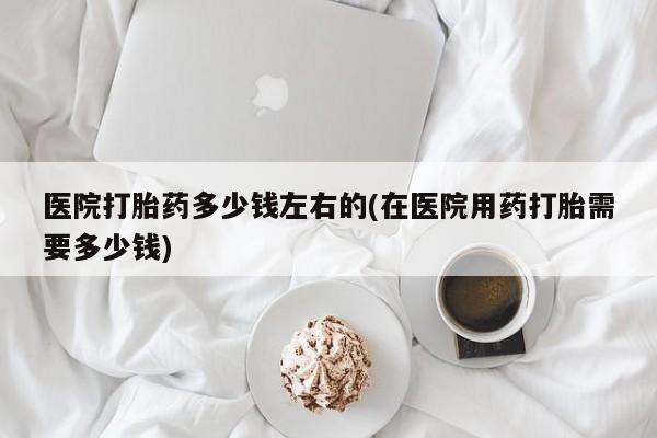 打胎药正品微信联系方式医院打胎药多少钱左右的(在医院用药打胎需要多少钱)
