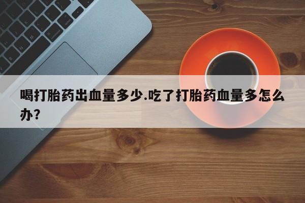 打胎药正品微信联系方式喝打胎药出血量多少.吃了打胎药血量多怎么办？
