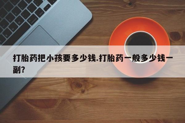 打胎药正品微信联系方式打胎药把小孩要多少钱.打胎药一般多少钱一副？