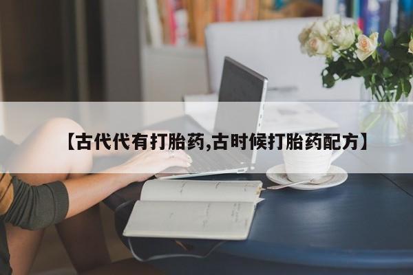 打胎药正品微信联系方式【古代代有打胎药,古时候打胎药配方】