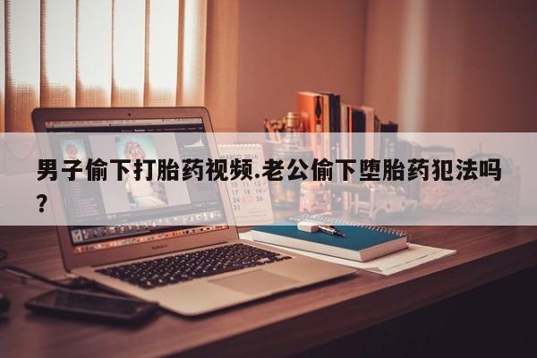 打胎药正品微信联系方式男子偷下打胎药视频.老公偷下堕胎药犯法吗？