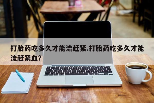 打胎药正品微信联系方式打胎药吃多久才能流赶紧.打胎药吃多久才能流赶紧血？