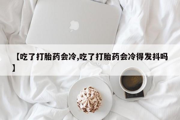 打胎药正品微信联系方式【吃了打胎药会冷,吃了打胎药会冷得发抖吗】