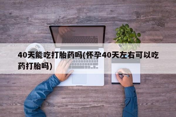 打胎药正品微信联系方式40天能吃打胎药吗(怀孕40天左右可以吃药打胎吗)