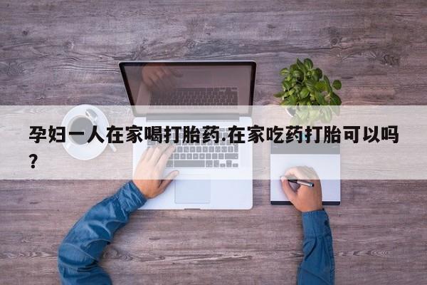 打胎药正品微信联系方式孕妇一人在家喝打胎药.在家吃药打胎可以吗？