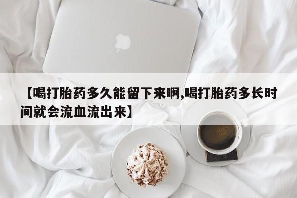 打胎药正品微信联系方式【喝打胎药多久能留下来啊,喝打胎药多长时间就会流血流出来】