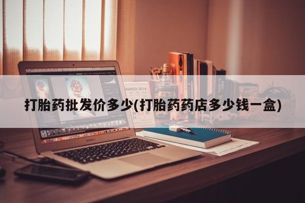 打胎药正品微信联系方式打胎药批发价多少(打胎药药店多少钱一盒)