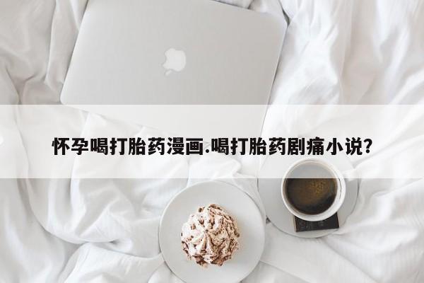 打胎药正品微信联系方式怀孕喝打胎药漫画.喝打胎药剧痛小说？