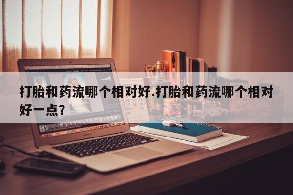 打胎药正品微信联系方式打胎和药流哪个相对好.打胎和药流哪个相对好一点？