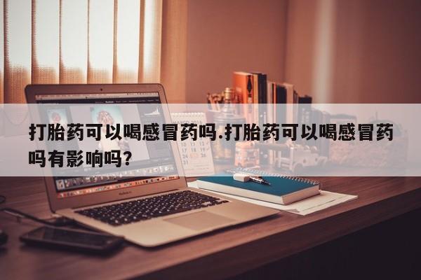 打胎药正品微信联系方式打胎药可以喝感冒药吗.打胎药可以喝感冒药吗有影响吗？